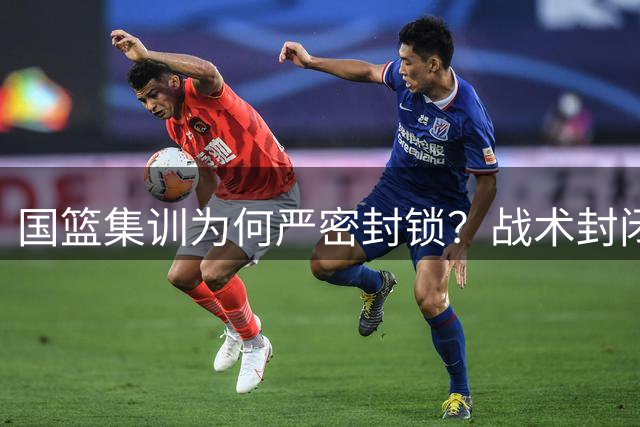 国篮集训为何严密封锁？战术封闭引外界猜测
